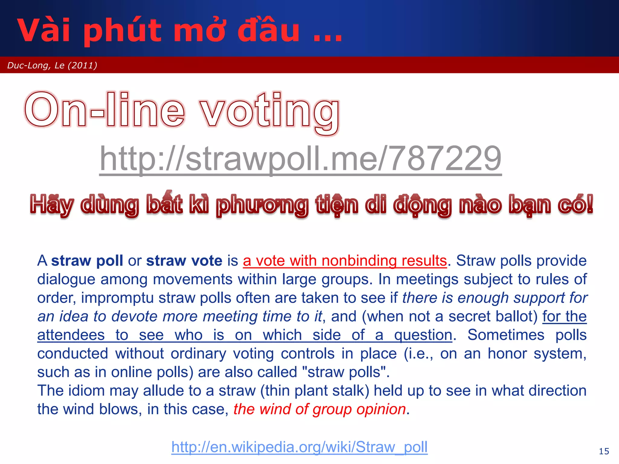 15
Duc-Long, Le (2011)
http://strawpoll.me/787229
A straw poll or straw vote is a vote with nonbinding results. Straw polls provide
dialogue among movements within large groups. In meetings subject to rules of
order, impromptu straw polls often are taken to see if there is enough support for
an idea to devote more meeting time to it, and (when not a secret ballot) for the
attendees to see who is on which side of a question. Sometimes polls
conducted without ordinary voting controls in place (i.e., on an honor system,
such as in online polls) are also called "straw polls".
The idiom may allude to a straw (thin plant stalk) held up to see in what direction
the wind blows, in this case, the wind of group opinion.
http://en.wikipedia.org/wiki/Straw_poll
Vài phút mở đầu …
 