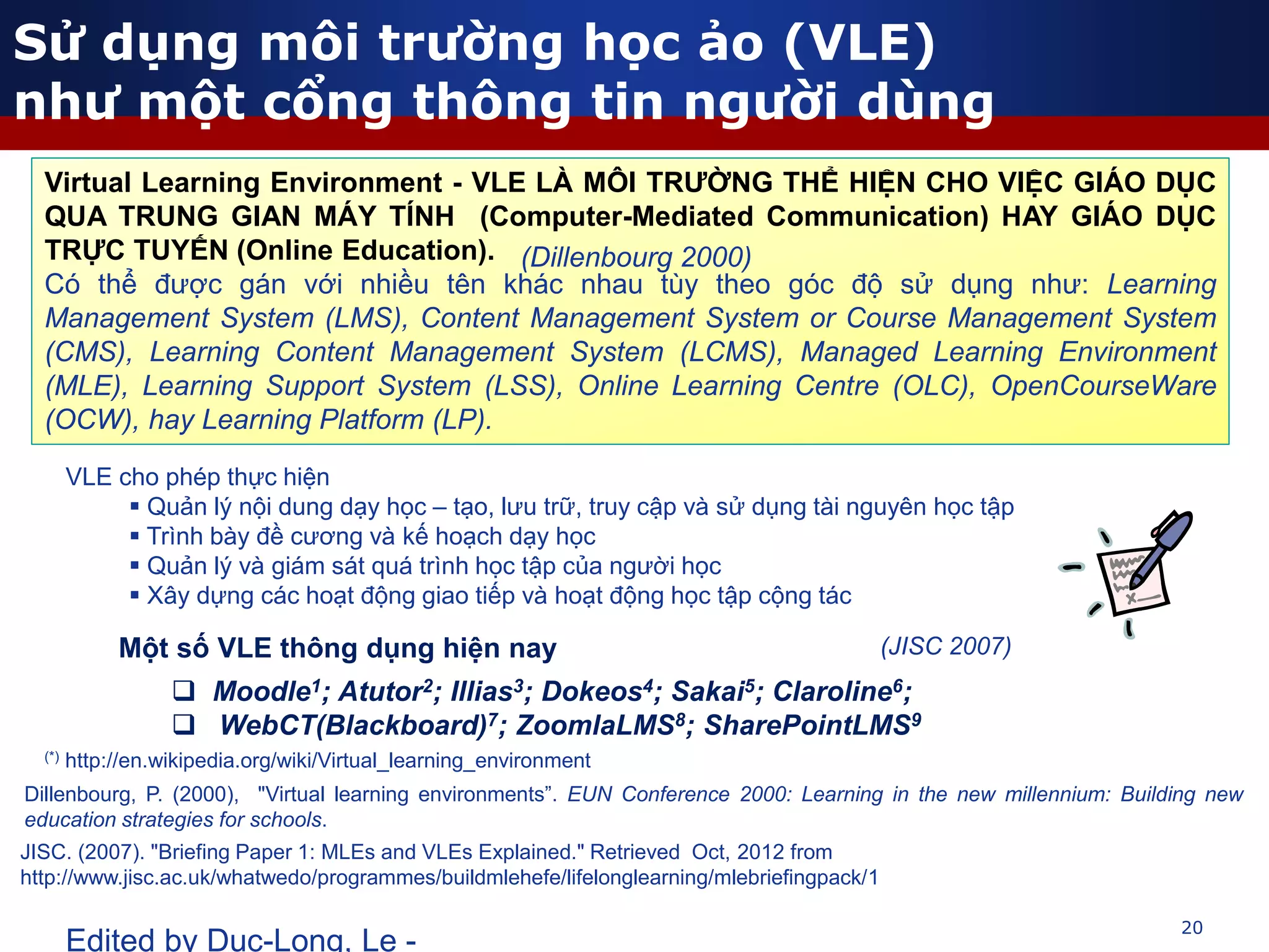 20
Edited by Duc-Long, Le -
(*) http://en.wikipedia.org/wiki/Virtual_learning_environment
Virtual Learning Environment - VLE LÀ MÔI TRƯỜNG THỂ HIỆN CHO VIỆC GIÁO DỤC
QUA TRUNG GIAN MÁY TÍNH (Computer-Mediated Communication) HAY GIÁO DỤC
TRỰC TUYẾN (Online Education).
Có thể được gán với nhiều tên khác nhau tùy theo góc độ sử dụng như: Learning
Management System (LMS), Content Management System or Course Management System
(CMS), Learning Content Management System (LCMS), Managed Learning Environment
(MLE), Learning Support System (LSS), Online Learning Centre (OLC), OpenCourseWare
(OCW), hay Learning Platform (LP).
Một số VLE thông dụng hiện nay
 Moodle1; Atutor2; Illias3; Dokeos4; Sakai5; Claroline6;
 WebCT(Blackboard)7; ZoomlaLMS8; SharePointLMS9
VLE cho phép thực hiện
 Quản lý nội dung dạy học – tạo, lưu trữ, truy cập và sử dụng tài nguyên học tập
 Trình bày đề cương và kế hoạch dạy học
 Quản lý và giám sát quá trình học tập của người học
 Xây dựng các hoạt động giao tiếp và hoạt động học tập cộng tác
(Dillenbourg 2000)
(JISC 2007)
Sử dụng môi trường học ảo (VLE)
như một cổng thông tin người dùng
Dillenbourg, P. (2000), "Virtual learning environments”. EUN Conference 2000: Learning in the new millennium: Building new
education strategies for schools.
JISC. (2007). "Briefing Paper 1: MLEs and VLEs Explained." Retrieved Oct, 2012 from
http://www.jisc.ac.uk/whatwedo/programmes/buildmlehefe/lifelonglearning/mlebriefingpack/1
 