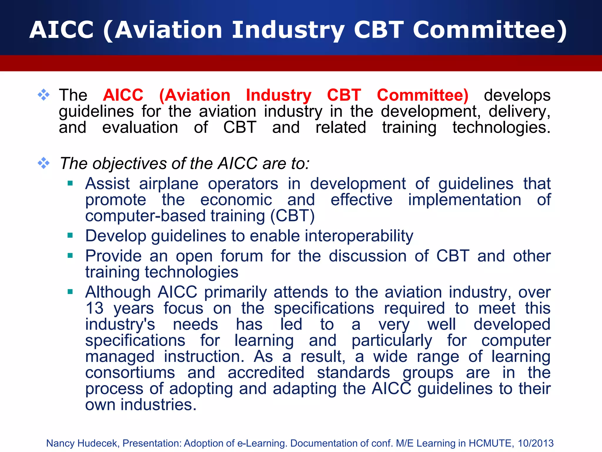 AICC (Aviation Industry CBT Committee)
 The AICC (Aviation Industry CBT Committee) develops
guidelines for the aviation industry in the development, delivery,
and evaluation of CBT and related training technologies.
 The objectives of the AICC are to:
 Assist airplane operators in development of guidelines that
promote the economic and effective implementation of
computer-based training (CBT)
 Develop guidelines to enable interoperability
 Provide an open forum for the discussion of CBT and other
training technologies
 Although AICC primarily attends to the aviation industry, over
13 years focus on the specifications required to meet this
industry's needs has led to a very well developed
specifications for learning and particularly for computer
managed instruction. As a result, a wide range of learning
consortiums and accredited standards groups are in the
process of adopting and adapting the AICC guidelines to their
own industries.
Nancy Hudecek, Presentation: Adoption of e-Learning. Documentation of conf. M/E Learning in HCMUTE, 10/2013
 