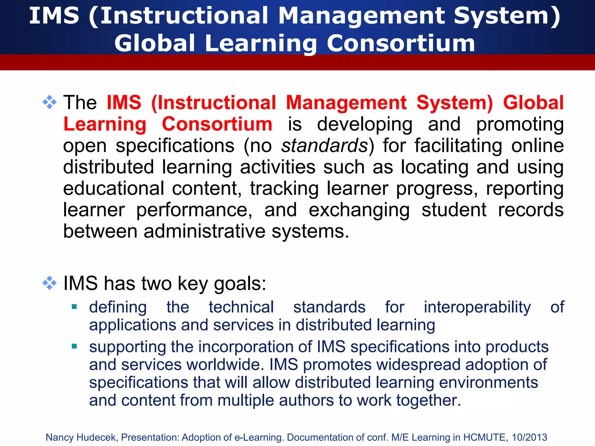 IMS (Instructional Management System)
Global Learning Consortium
 The IMS (Instructional Management System) Global
Learning Consortium is developing and promoting
open specifications (no standards) for facilitating online
distributed learning activities such as locating and using
educational content, tracking learner progress, reporting
learner performance, and exchanging student records
between administrative systems.
 IMS has two key goals:
 defining the technical standards for interoperability of
applications and services in distributed learning
 supporting the incorporation of IMS specifications into products
and services worldwide. IMS promotes widespread adoption of
specifications that will allow distributed learning environments
and content from multiple authors to work together.
Nancy Hudecek, Presentation: Adoption of e-Learning. Documentation of conf. M/E Learning in HCMUTE, 10/2013
 