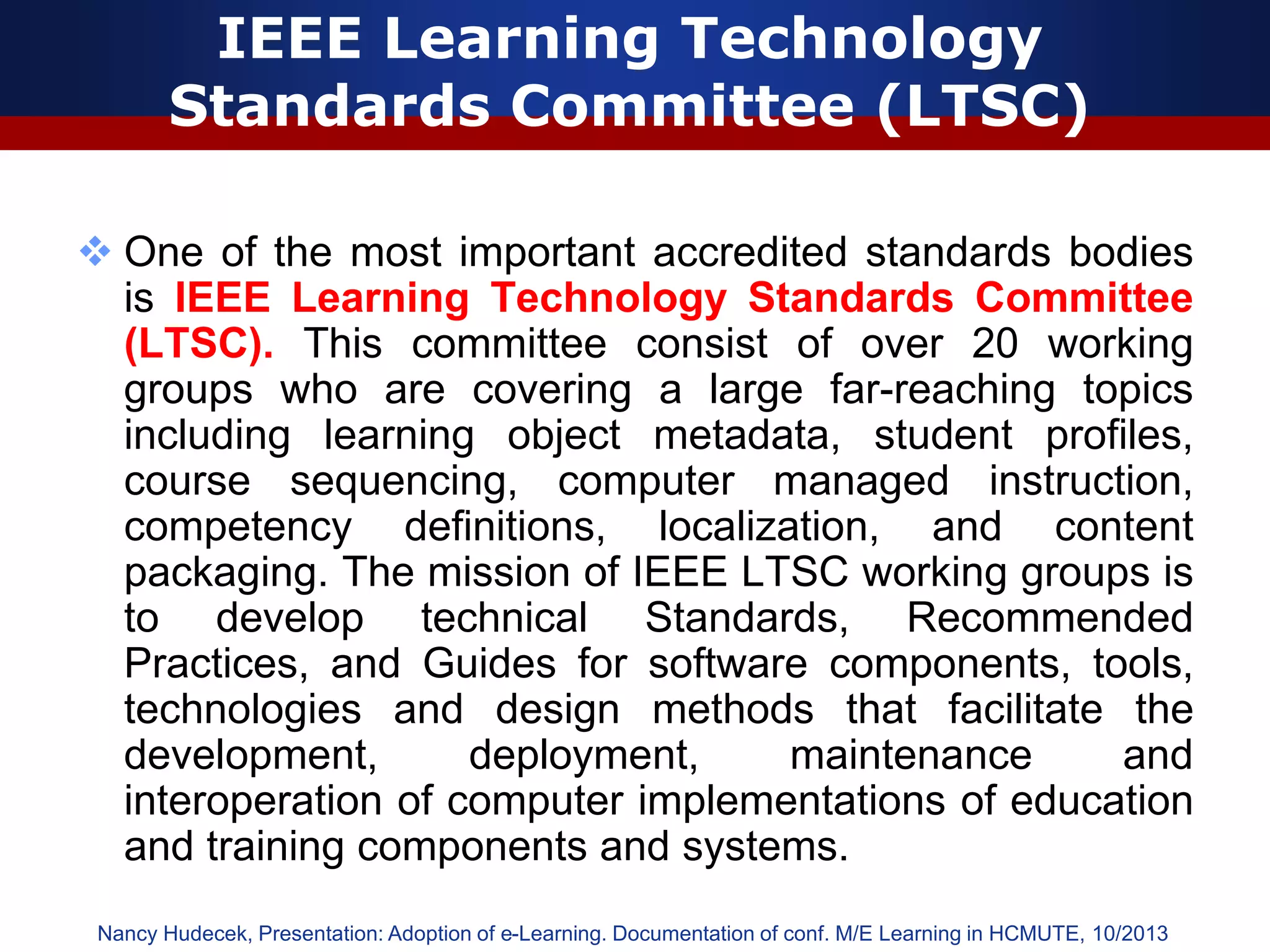 IEEE Learning Technology
Standards Committee (LTSC)
 One of the most important accredited standards bodies
is IEEE Learning Technology Standards Committee
(LTSC). This committee consist of over 20 working
groups who are covering a large far-reaching topics
including learning object metadata, student profiles,
course sequencing, computer managed instruction,
competency definitions, localization, and content
packaging. The mission of IEEE LTSC working groups is
to develop technical Standards, Recommended
Practices, and Guides for software components, tools,
technologies and design methods that facilitate the
development, deployment, maintenance and
interoperation of computer implementations of education
and training components and systems.
Nancy Hudecek, Presentation: Adoption of e-Learning. Documentation of conf. M/E Learning in HCMUTE, 10/2013
 