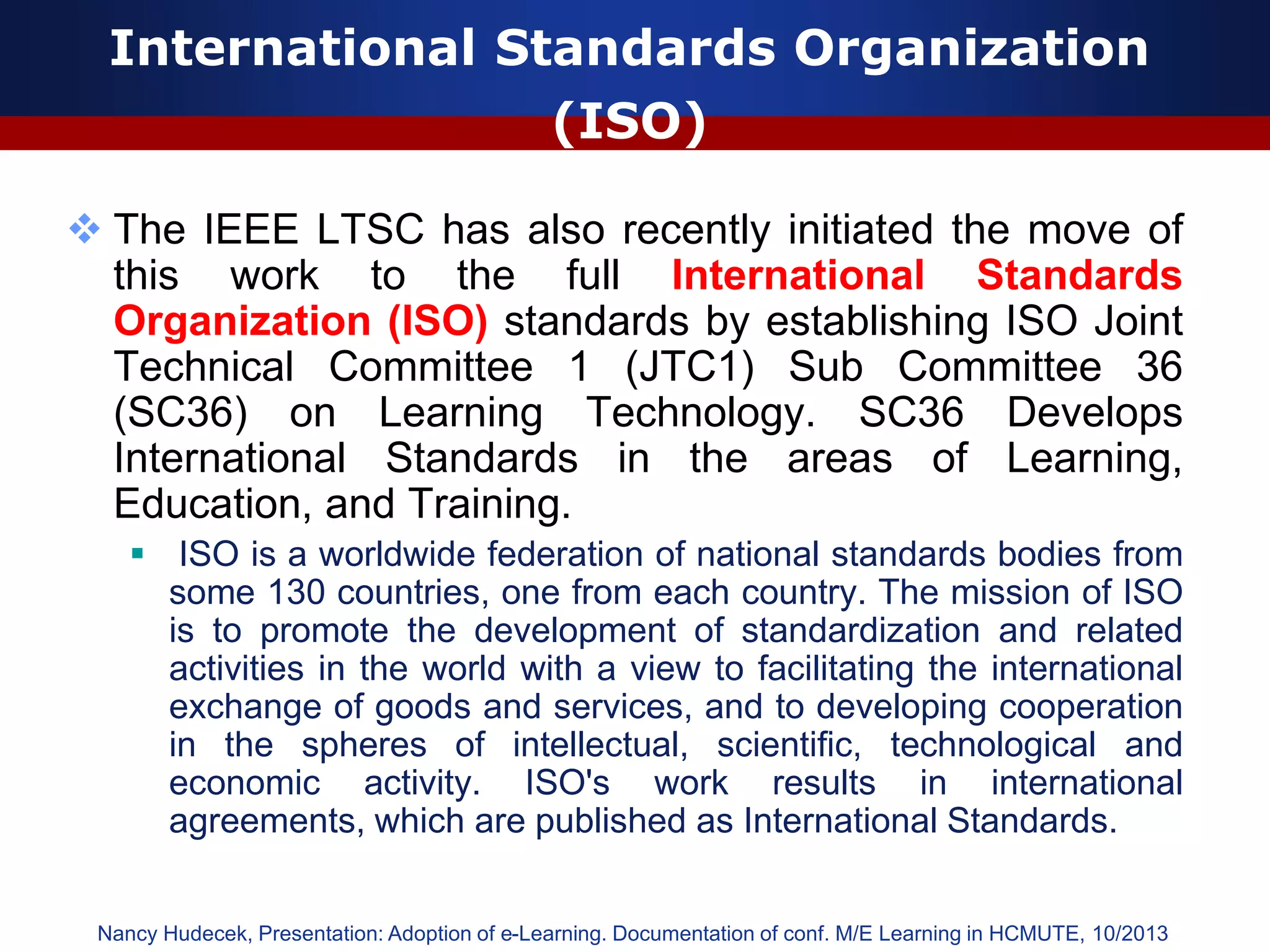 International Standards Organization
(ISO)
 The IEEE LTSC has also recently initiated the move of
this work to the full International Standards
Organization (ISO) standards by establishing ISO Joint
Technical Committee 1 (JTC1) Sub Committee 36
(SC36) on Learning Technology. SC36 Develops
International Standards in the areas of Learning,
Education, and Training.
 ISO is a worldwide federation of national standards bodies from
some 130 countries, one from each country. The mission of ISO
is to promote the development of standardization and related
activities in the world with a view to facilitating the international
exchange of goods and services, and to developing cooperation
in the spheres of intellectual, scientific, technological and
economic activity. ISO's work results in international
agreements, which are published as International Standards.
Nancy Hudecek, Presentation: Adoption of e-Learning. Documentation of conf. M/E Learning in HCMUTE, 10/2013
 