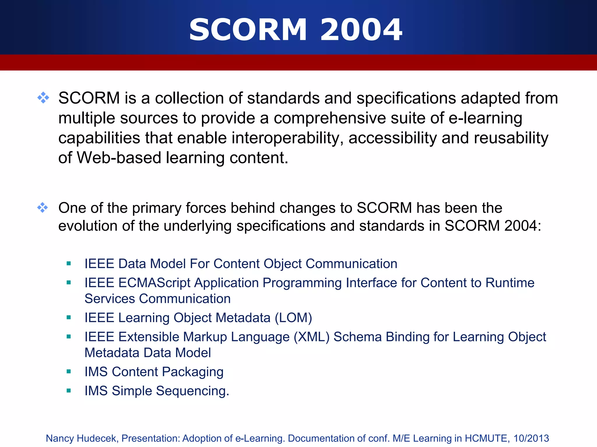 SCORM 2004
 SCORM is a collection of standards and specifications adapted from
multiple sources to provide a comprehensive suite of e-learning
capabilities that enable interoperability, accessibility and reusability
of Web-based learning content.
 One of the primary forces behind changes to SCORM has been the
evolution of the underlying specifications and standards in SCORM 2004:
 IEEE Data Model For Content Object Communication
 IEEE ECMAScript Application Programming Interface for Content to Runtime
Services Communication
 IEEE Learning Object Metadata (LOM)
 IEEE Extensible Markup Language (XML) Schema Binding for Learning Object
Metadata Data Model
 IMS Content Packaging
 IMS Simple Sequencing.
Nancy Hudecek, Presentation: Adoption of e-Learning. Documentation of conf. M/E Learning in HCMUTE, 10/2013
 