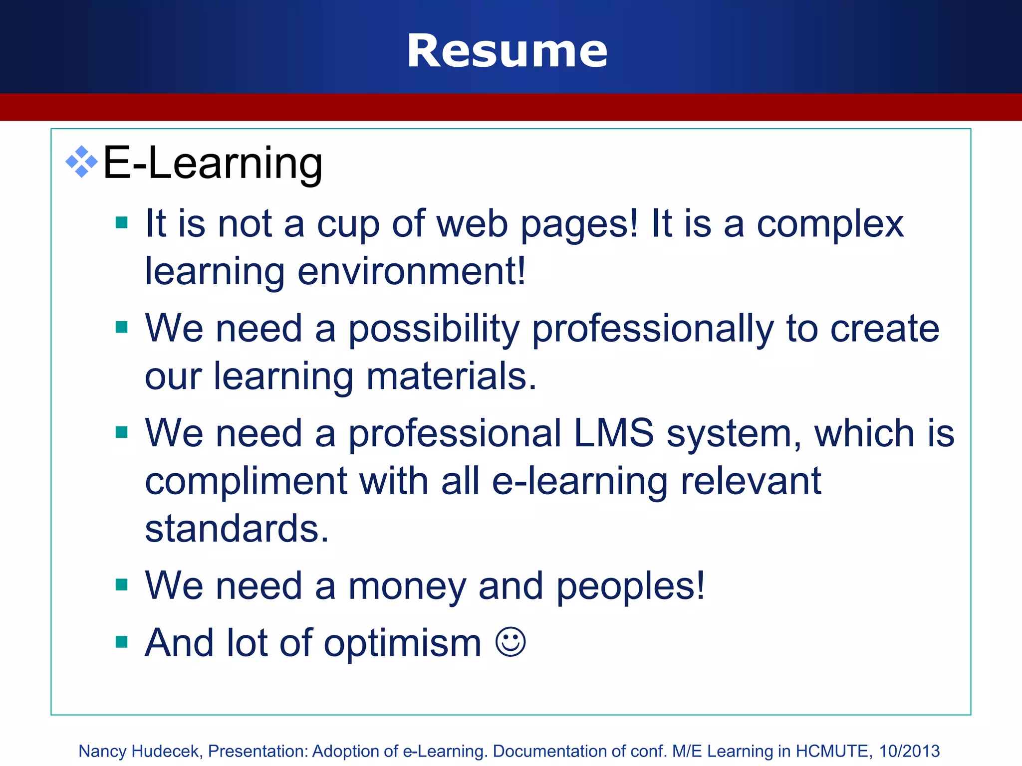 Resume
E-Learning
 It is not a cup of web pages! It is a complex
learning environment!
 We need a possibility professionally to create
our learning materials.
 We need a professional LMS system, which is
compliment with all e-learning relevant
standards.
 We need a money and peoples!
 And lot of optimism 
Nancy Hudecek, Presentation: Adoption of e-Learning. Documentation of conf. M/E Learning in HCMUTE, 10/2013
 