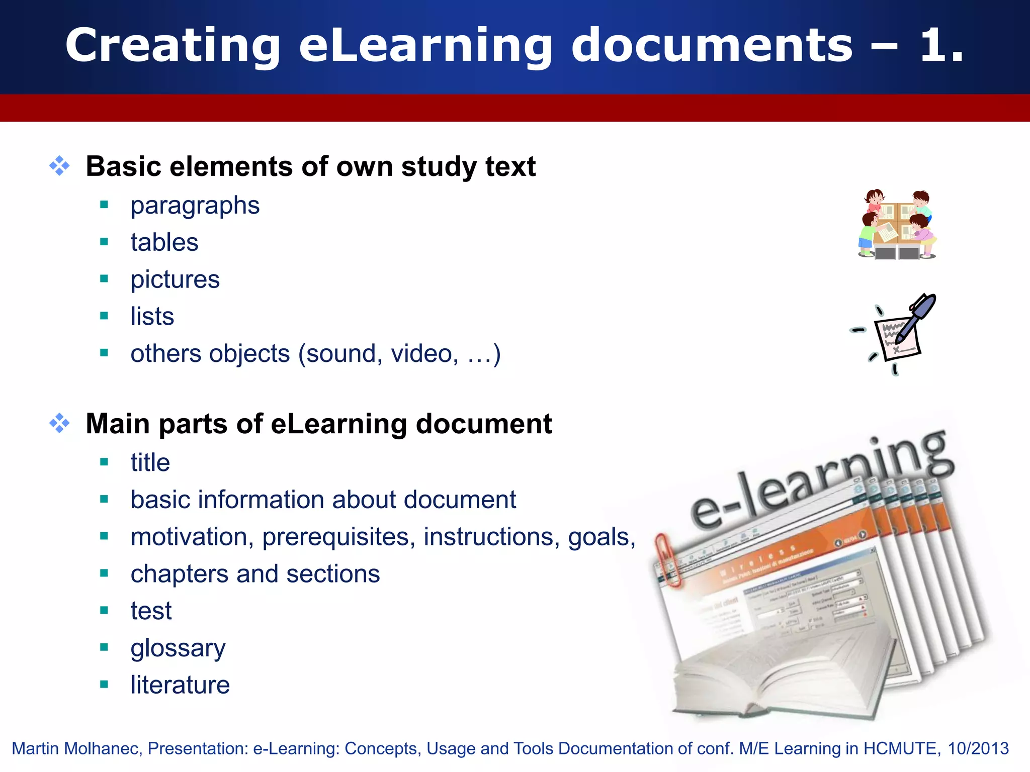 Creating eLearning documents – 1.
 Basic elements of own study text
 paragraphs
 tables
 pictures
 lists
 others objects (sound, video, …)
 Main parts of eLearning document
 title
 basic information about document
 motivation, prerequisites, instructions, goals,
 chapters and sections
 test
 glossary
 literature
Martin Molhanec, Presentation: e-Learning: Concepts, Usage and Tools Documentation of conf. M/E Learning in HCMUTE, 10/2013
 