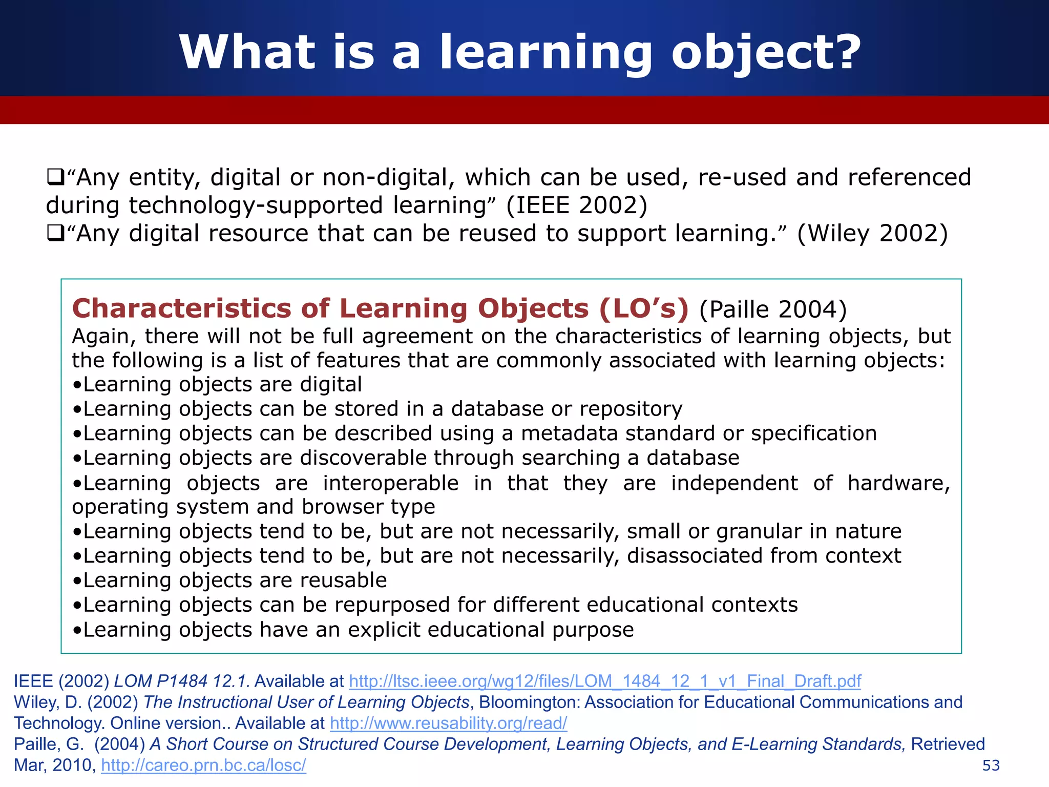What is a learning object?
53
“Any entity, digital or non-digital, which can be used, re-used and referenced
during technology-supported learning” (IEEE 2002)
“Any digital resource that can be reused to support learning.” (Wiley 2002)
Characteristics of Learning Objects (LO’s) (Paille 2004)
Again, there will not be full agreement on the characteristics of learning objects, but
the following is a list of features that are commonly associated with learning objects:
•Learning objects are digital
•Learning objects can be stored in a database or repository
•Learning objects can be described using a metadata standard or specification
•Learning objects are discoverable through searching a database
•Learning objects are interoperable in that they are independent of hardware,
operating system and browser type
•Learning objects tend to be, but are not necessarily, small or granular in nature
•Learning objects tend to be, but are not necessarily, disassociated from context
•Learning objects are reusable
•Learning objects can be repurposed for different educational contexts
•Learning objects have an explicit educational purpose
IEEE (2002) LOM P1484 12.1. Available at http://ltsc.ieee.org/wg12/files/LOM_1484_12_1_v1_Final_Draft.pdf
Wiley, D. (2002) The Instructional User of Learning Objects, Bloomington: Association for Educational Communications and
Technology. Online version.. Available at http://www.reusability.org/read/
Paille, G. (2004) A Short Course on Structured Course Development, Learning Objects, and E-Learning Standards, Retrieved
Mar, 2010, http://careo.prn.bc.ca/losc/
 