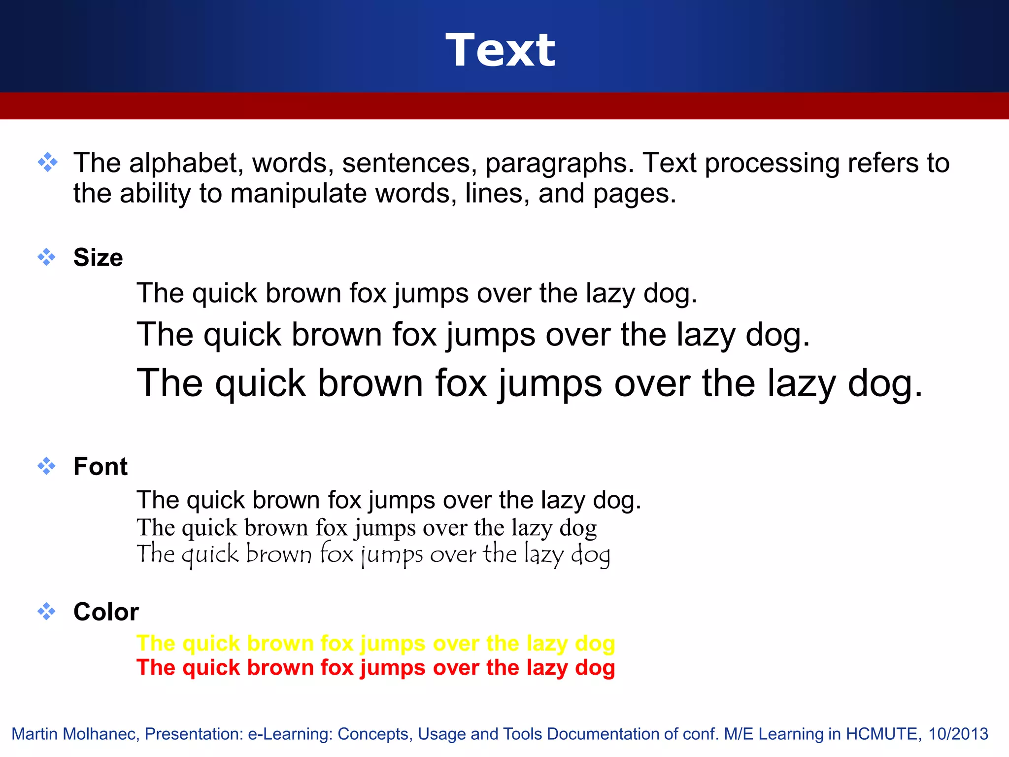 Text
 The alphabet, words, sentences, paragraphs. Text processing refers to
the ability to manipulate words, lines, and pages.
 Size
The quick brown fox jumps over the lazy dog.
The quick brown fox jumps over the lazy dog.
The quick brown fox jumps over the lazy dog.
 Font
The quick brown fox jumps over the lazy dog.
The quick brown fox jumps over the lazy dog
The quick brown fox jumps over the lazy dog
 Color
The quick brown fox jumps over the lazy dog
The quick brown fox jumps over the lazy dog
Martin Molhanec, Presentation: e-Learning: Concepts, Usage and Tools Documentation of conf. M/E Learning in HCMUTE, 10/2013
 