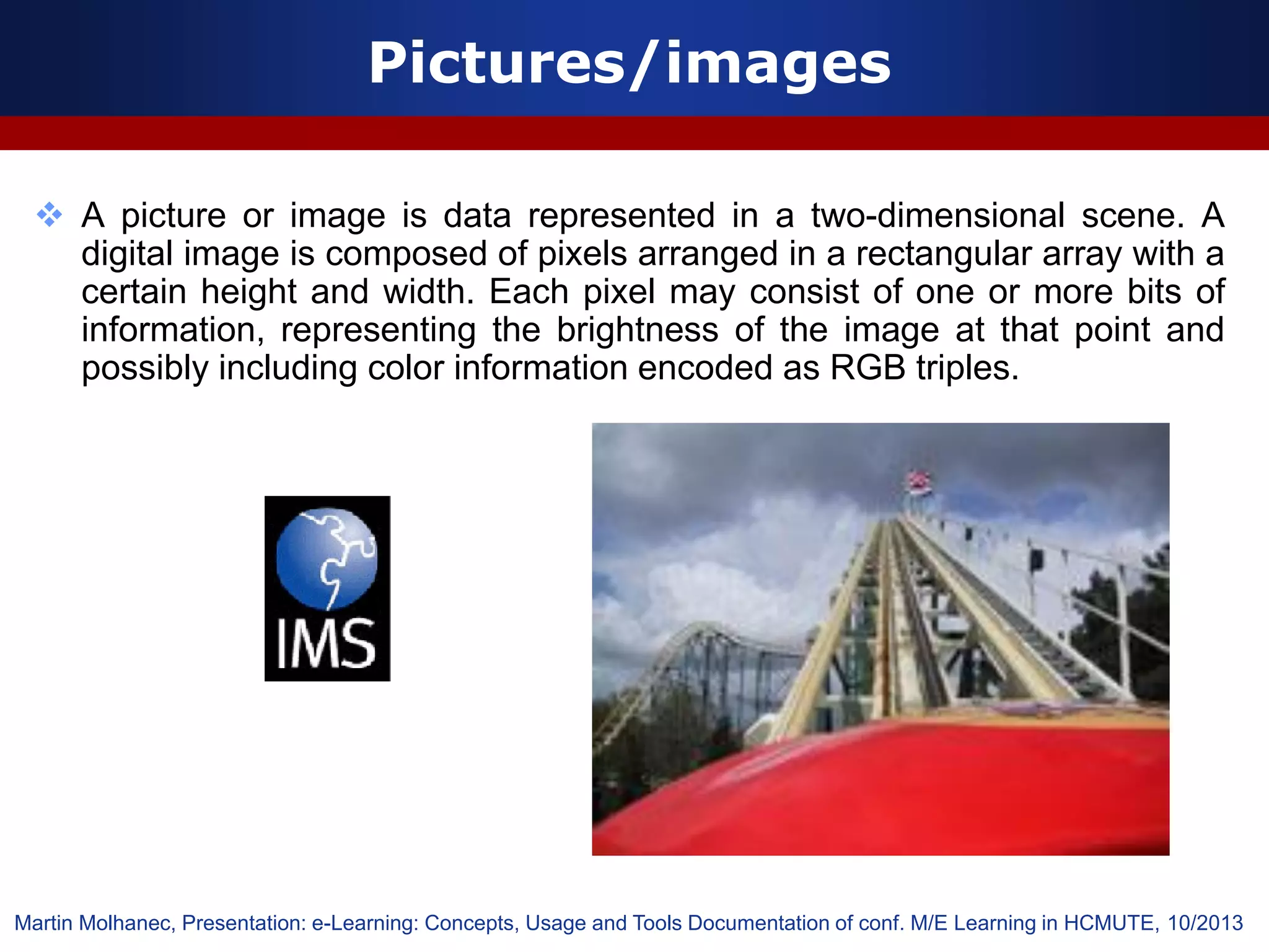 Pictures/images
 A picture or image is data represented in a two-dimensional scene. A
digital image is composed of pixels arranged in a rectangular array with a
certain height and width. Each pixel may consist of one or more bits of
information, representing the brightness of the image at that point and
possibly including color information encoded as RGB triples.
Martin Molhanec, Presentation: e-Learning: Concepts, Usage and Tools Documentation of conf. M/E Learning in HCMUTE, 10/2013
 