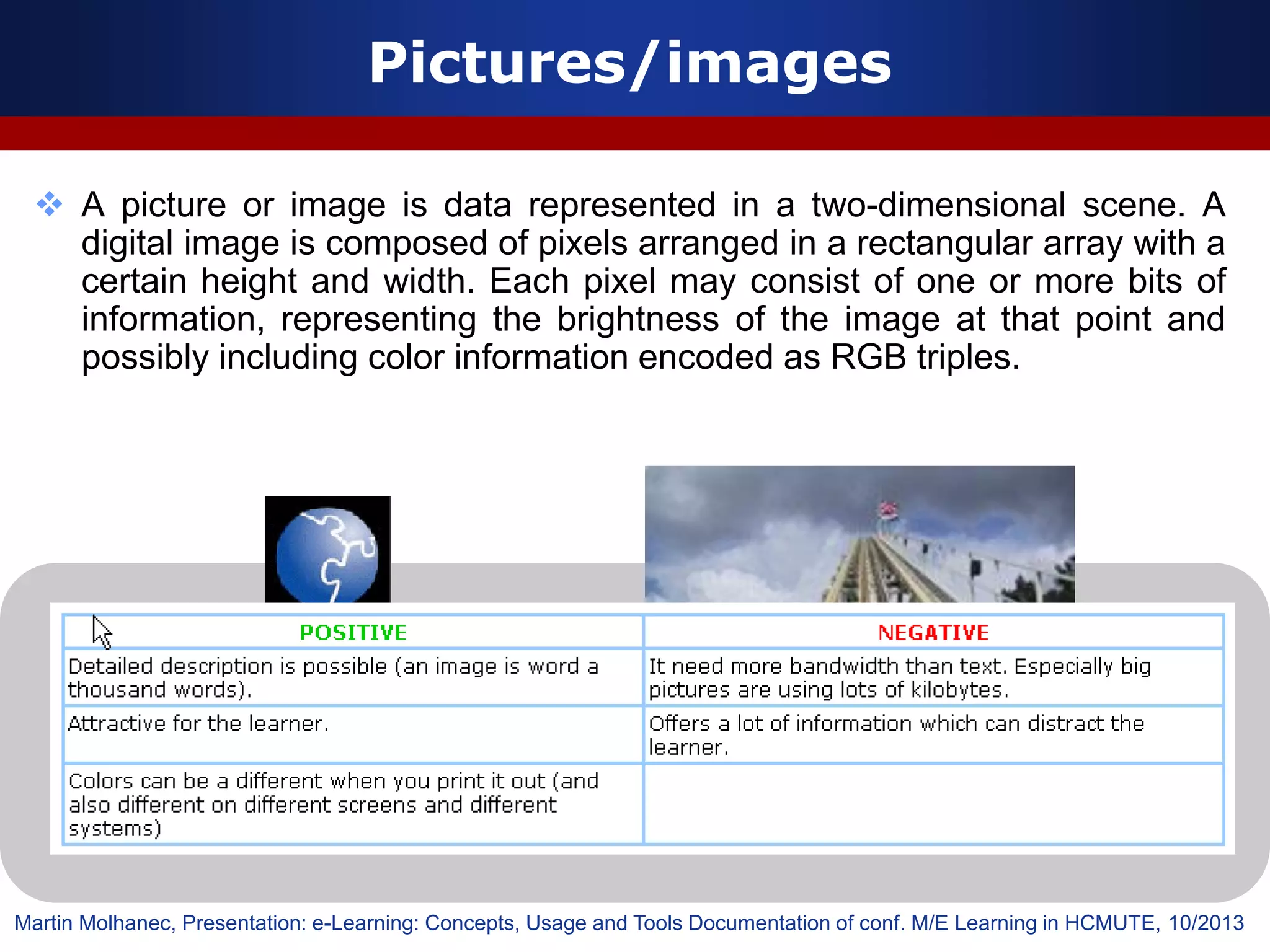  A picture or image is data represented in a two-dimensional scene. A
digital image is composed of pixels arranged in a rectangular array with a
certain height and width. Each pixel may consist of one or more bits of
information, representing the brightness of the image at that point and
possibly including color information encoded as RGB triples.
Pictures/images
Martin Molhanec, Presentation: e-Learning: Concepts, Usage and Tools Documentation of conf. M/E Learning in HCMUTE, 10/2013
 