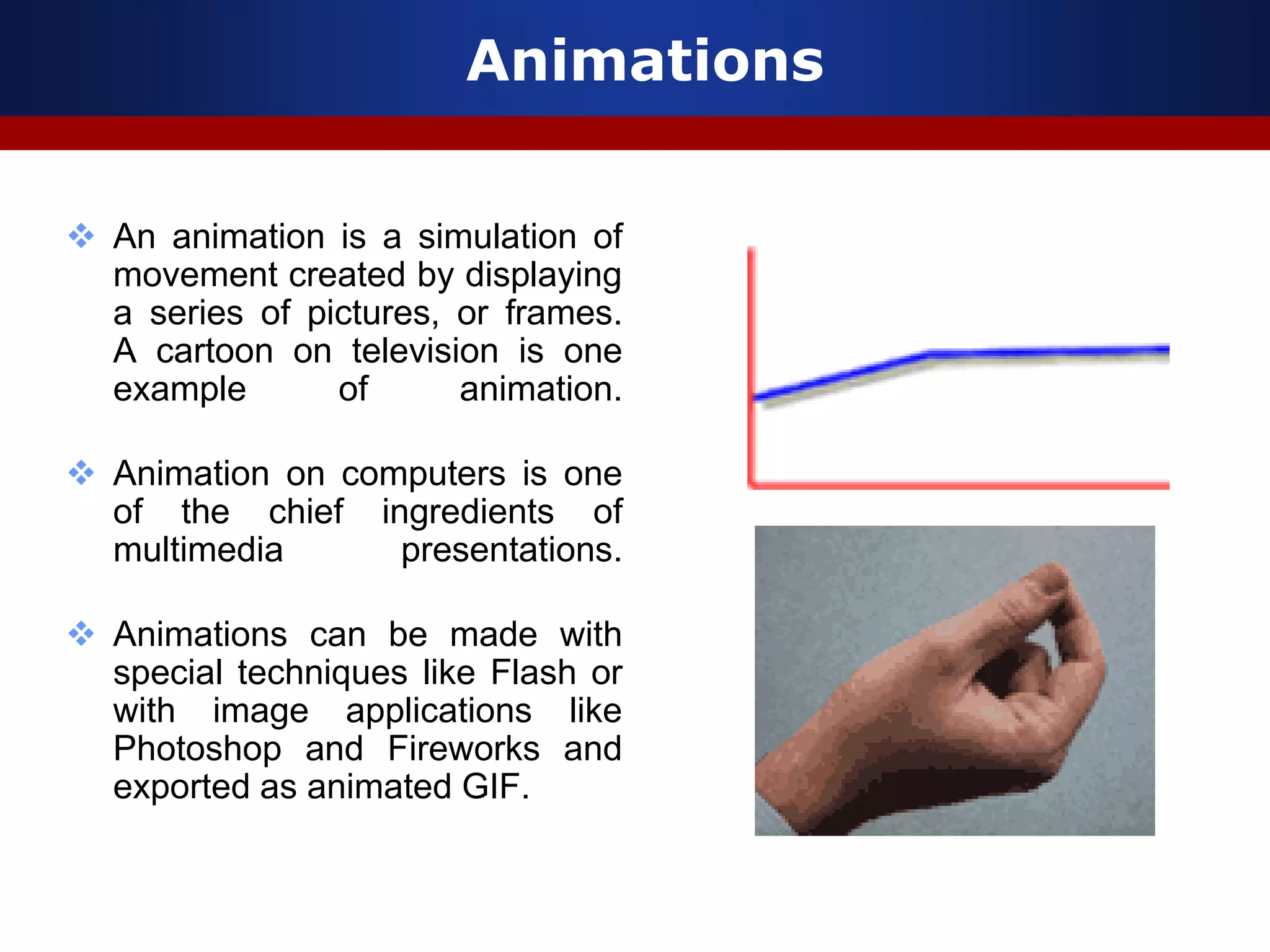 Animations
 An animation is a simulation of
movement created by displaying
a series of pictures, or frames.
A cartoon on television is one
example of animation.
 Animation on computers is one
of the chief ingredients of
multimedia presentations.
 Animations can be made with
special techniques like Flash or
with image applications like
Photoshop and Fireworks and
exported as animated GIF.
 