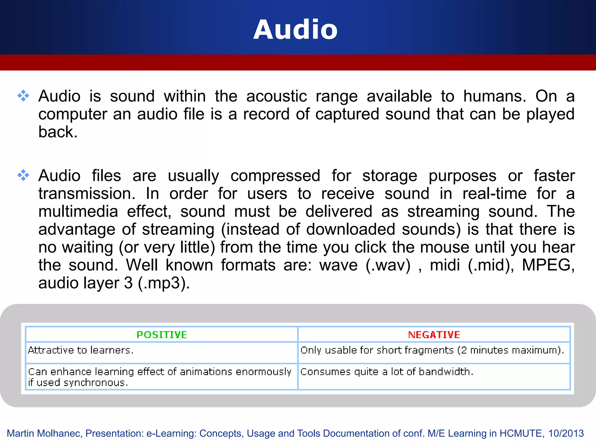 Audio
 Audio is sound within the acoustic range available to humans. On a
computer an audio file is a record of captured sound that can be played
back.
 Audio files are usually compressed for storage purposes or faster
transmission. In order for users to receive sound in real-time for a
multimedia effect, sound must be delivered as streaming sound. The
advantage of streaming (instead of downloaded sounds) is that there is
no waiting (or very little) from the time you click the mouse until you hear
the sound. Well known formats are: wave (.wav) , midi (.mid), MPEG,
audio layer 3 (.mp3).
Martin Molhanec, Presentation: e-Learning: Concepts, Usage and Tools Documentation of conf. M/E Learning in HCMUTE, 10/2013
 
