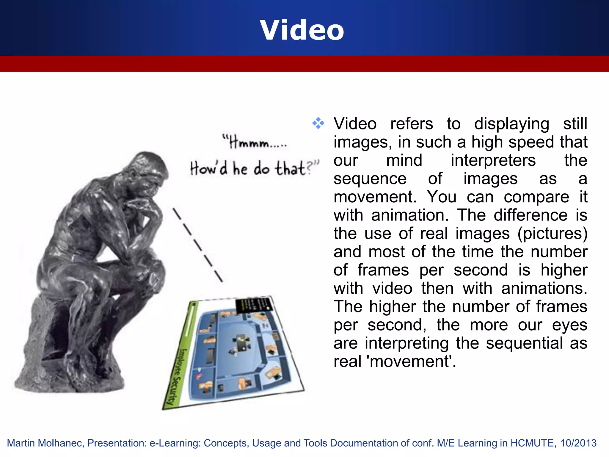 Video
 Video refers to displaying still
images, in such a high speed that
our mind interpreters the
sequence of images as a
movement. You can compare it
with animation. The difference is
the use of real images (pictures)
and most of the time the number
of frames per second is higher
with video then with animations.
The higher the number of frames
per second, the more our eyes
are interpreting the sequential as
real 'movement'.
Martin Molhanec, Presentation: e-Learning: Concepts, Usage and Tools Documentation of conf. M/E Learning in HCMUTE, 10/2013
 