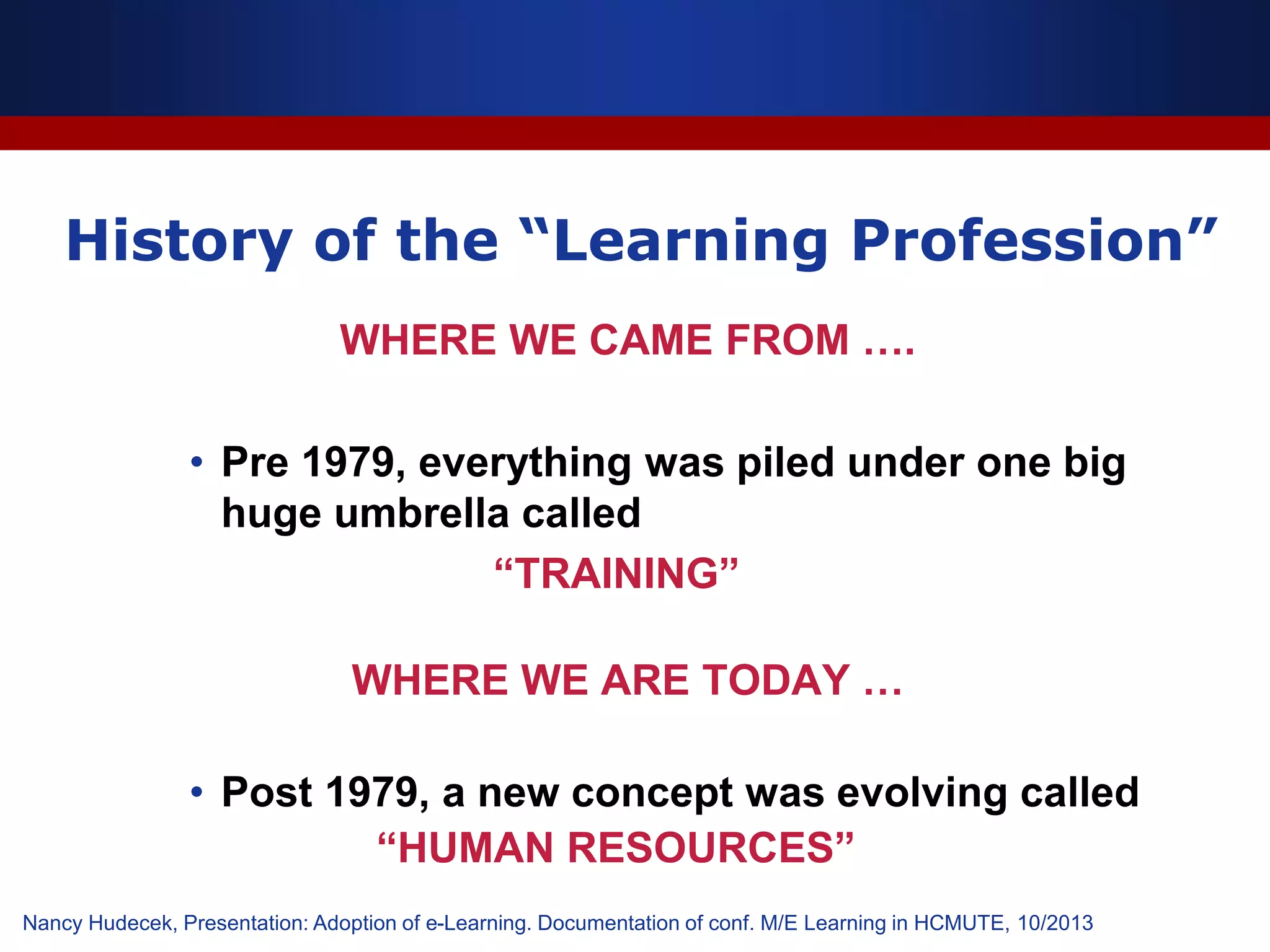 History of the “Learning Profession”
WHERE WE CAME FROM ….
• Pre 1979, everything was piled under one big
huge umbrella called
“TRAINING”
WHERE WE ARE TODAY …
• Post 1979, a new concept was evolving called
“HUMAN RESOURCES”
Nancy Hudecek, Presentation: Adoption of e-Learning. Documentation of conf. M/E Learning in HCMUTE, 10/2013
 