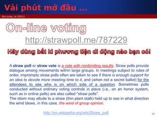 15
Duc-Long, Le (2011)
http://strawpoll.me/787229
A straw poll or straw vote is a vote with nonbinding results. Straw polls provide
dialogue among movements within large groups. In meetings subject to rules of
order, impromptu straw polls often are taken to see if there is enough support for
an idea to devote more meeting time to it, and (when not a secret ballot) for the
attendees to see who is on which side of a question. Sometimes polls
conducted without ordinary voting controls in place (i.e., on an honor system,
such as in online polls) are also called "straw polls".
The idiom may allude to a straw (thin plant stalk) held up to see in what direction
the wind blows, in this case, the wind of group opinion.
http://en.wikipedia.org/wiki/Straw_poll
Vài phút mở đầu …
 