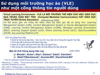 20
Edited by Duc-Long, Le -
(*) http://en.wikipedia.org/wiki/Virtual_learning_environment
Virtual Learning Environment - VLE LÀ MÔI TRƯỜNG THỂ HIỆN CHO VIỆC GIÁO DỤC
QUA TRUNG GIAN MÁY TÍNH (Computer-Mediated Communication) HAY GIÁO DỤC
TRỰC TUYẾN (Online Education).
Có thể được gán với nhiều tên khác nhau tùy theo góc độ sử dụng như: Learning
Management System (LMS), Content Management System or Course Management System
(CMS), Learning Content Management System (LCMS), Managed Learning Environment
(MLE), Learning Support System (LSS), Online Learning Centre (OLC), OpenCourseWare
(OCW), hay Learning Platform (LP).
Một số VLE thông dụng hiện nay
 Moodle1; Atutor2; Illias3; Dokeos4; Sakai5; Claroline6;
 WebCT(Blackboard)7; ZoomlaLMS8; SharePointLMS9
VLE cho phép thực hiện
 Quản lý nội dung dạy học – tạo, lưu trữ, truy cập và sử dụng tài nguyên học tập
 Trình bày đề cương và kế hoạch dạy học
 Quản lý và giám sát quá trình học tập của người học
 Xây dựng các hoạt động giao tiếp và hoạt động học tập cộng tác
(Dillenbourg 2000)
(JISC 2007)
Sử dụng môi trường học ảo (VLE)
như một cổng thông tin người dùng
Dillenbourg, P. (2000), "Virtual learning environments”. EUN Conference 2000: Learning in the new millennium: Building new
education strategies for schools.
JISC. (2007). "Briefing Paper 1: MLEs and VLEs Explained." Retrieved Oct, 2012 from
http://www.jisc.ac.uk/whatwedo/programmes/buildmlehefe/lifelonglearning/mlebriefingpack/1
 