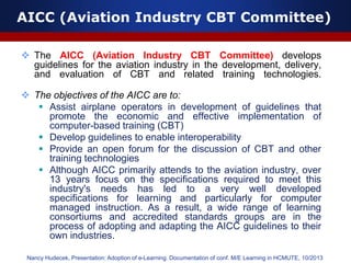 AICC (Aviation Industry CBT Committee)
 The AICC (Aviation Industry CBT Committee) develops
guidelines for the aviation industry in the development, delivery,
and evaluation of CBT and related training technologies.
 The objectives of the AICC are to:
 Assist airplane operators in development of guidelines that
promote the economic and effective implementation of
computer-based training (CBT)
 Develop guidelines to enable interoperability
 Provide an open forum for the discussion of CBT and other
training technologies
 Although AICC primarily attends to the aviation industry, over
13 years focus on the specifications required to meet this
industry's needs has led to a very well developed
specifications for learning and particularly for computer
managed instruction. As a result, a wide range of learning
consortiums and accredited standards groups are in the
process of adopting and adapting the AICC guidelines to their
own industries.
Nancy Hudecek, Presentation: Adoption of e-Learning. Documentation of conf. M/E Learning in HCMUTE, 10/2013
 