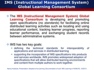 IMS (Instructional Management System)
Global Learning Consortium
 The IMS (Instructional Management System) Global
Learning Consortium is developing and promoting
open specifications (no standards) for facilitating online
distributed learning activities such as locating and using
educational content, tracking learner progress, reporting
learner performance, and exchanging student records
between administrative systems.
 IMS has two key goals:
 defining the technical standards for interoperability of
applications and services in distributed learning
 supporting the incorporation of IMS specifications into products
and services worldwide. IMS promotes widespread adoption of
specifications that will allow distributed learning environments
and content from multiple authors to work together.
Nancy Hudecek, Presentation: Adoption of e-Learning. Documentation of conf. M/E Learning in HCMUTE, 10/2013
 