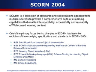SCORM 2004
 SCORM is a collection of standards and specifications adapted from
multiple sources to provide a comprehensive suite of e-learning
capabilities that enable interoperability, accessibility and reusability
of Web-based learning content.
 One of the primary forces behind changes to SCORM has been the
evolution of the underlying specifications and standards in SCORM 2004:
 IEEE Data Model For Content Object Communication
 IEEE ECMAScript Application Programming Interface for Content to Runtime
Services Communication
 IEEE Learning Object Metadata (LOM)
 IEEE Extensible Markup Language (XML) Schema Binding for Learning Object
Metadata Data Model
 IMS Content Packaging
 IMS Simple Sequencing.
Nancy Hudecek, Presentation: Adoption of e-Learning. Documentation of conf. M/E Learning in HCMUTE, 10/2013
 