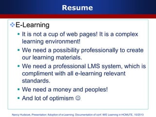 Resume
E-Learning
 It is not a cup of web pages! It is a complex
learning environment!
 We need a possibility professionally to create
our learning materials.
 We need a professional LMS system, which is
compliment with all e-learning relevant
standards.
 We need a money and peoples!
 And lot of optimism 
Nancy Hudecek, Presentation: Adoption of e-Learning. Documentation of conf. M/E Learning in HCMUTE, 10/2013
 