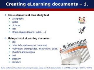 Creating eLearning documents – 1.
 Basic elements of own study text
 paragraphs
 tables
 pictures
 lists
 others objects (sound, video, …)
 Main parts of eLearning document
 title
 basic information about document
 motivation, prerequisites, instructions, goals,
 chapters and sections
 test
 glossary
 literature
Martin Molhanec, Presentation: e-Learning: Concepts, Usage and Tools Documentation of conf. M/E Learning in HCMUTE, 10/2013
 