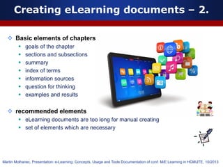  Basic elements of chapters
 goals of the chapter
 sections and subsections
 summary
 index of terms
 information sources
 question for thinking
 examples and results
 recommended elements
 eLearning documents are too long for manual creating
 set of elements which are necessary
Creating eLearning documents – 2.
Martin Molhanec, Presentation: e-Learning: Concepts, Usage and Tools Documentation of conf. M/E Learning in HCMUTE, 10/2013
 