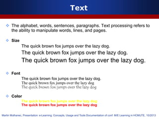 Text
 The alphabet, words, sentences, paragraphs. Text processing refers to
the ability to manipulate words, lines, and pages.
 Size
The quick brown fox jumps over the lazy dog.
The quick brown fox jumps over the lazy dog.
The quick brown fox jumps over the lazy dog.
 Font
The quick brown fox jumps over the lazy dog.
The quick brown fox jumps over the lazy dog
The quick brown fox jumps over the lazy dog
 Color
The quick brown fox jumps over the lazy dog
The quick brown fox jumps over the lazy dog
Martin Molhanec, Presentation: e-Learning: Concepts, Usage and Tools Documentation of conf. M/E Learning in HCMUTE, 10/2013
 