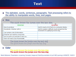  The alphabet, words, sentences, paragraphs. Text processing refers to
the ability to manipulate words, lines, and pages.
 Size
The quick brown fox jumps over the lazy dog.
The quick brown fox jumps over the lazy dog.
The quick brown fox jumps over the lazy dog.
 Font
The quick brown fox jumps over the lazy dog.
The quick brown fox jumps over the lazy dog
The quick brown fox jumps over the lazy dog
 Color
The quick brown fox jumps over the lazy dog
The quick brown fox jumps over the lazy dog
Text
Martin Molhanec, Presentation: e-Learning: Concepts, Usage and Tools Documentation of conf. M/E Learning in HCMUTE, 10/2013
 