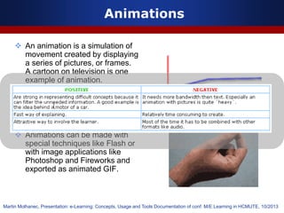  An animation is a simulation of
movement created by displaying
a series of pictures, or frames.
A cartoon on television is one
example of animation.
 Animation on computers is one
of the chief ingredients of
multimedia presentations.
 Animations can be made with
special techniques like Flash or
with image applications like
Photoshop and Fireworks and
exported as animated GIF.
Animations
Martin Molhanec, Presentation: e-Learning: Concepts, Usage and Tools Documentation of conf. M/E Learning in HCMUTE, 10/2013
 
