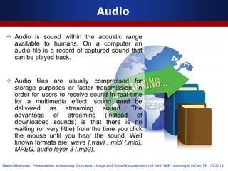 Audio
 Audio is sound within the acoustic range
available to humans. On a computer an
audio file is a record of captured sound that
can be played back.
 Audio files are usually compressed for
storage purposes or faster transmission. In
order for users to receive sound in real-time
for a multimedia effect, sound must be
delivered as streaming sound. The
advantage of streaming (instead of
downloaded sounds) is that there is no
waiting (or very little) from the time you click
the mouse until you hear the sound. Well
known formats are: wave (.wav) , midi (.mid),
MPEG, audio layer 3 (.mp3).
Martin Molhanec, Presentation: e-Learning: Concepts, Usage and Tools Documentation of conf. M/E Learning in HCMUTE, 10/2013
 