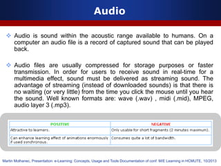 Audio
 Audio is sound within the acoustic range available to humans. On a
computer an audio file is a record of captured sound that can be played
back.
 Audio files are usually compressed for storage purposes or faster
transmission. In order for users to receive sound in real-time for a
multimedia effect, sound must be delivered as streaming sound. The
advantage of streaming (instead of downloaded sounds) is that there is
no waiting (or very little) from the time you click the mouse until you hear
the sound. Well known formats are: wave (.wav) , midi (.mid), MPEG,
audio layer 3 (.mp3).
Martin Molhanec, Presentation: e-Learning: Concepts, Usage and Tools Documentation of conf. M/E Learning in HCMUTE, 10/2013
 