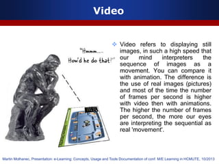 Video
 Video refers to displaying still
images, in such a high speed that
our mind interpreters the
sequence of images as a
movement. You can compare it
with animation. The difference is
the use of real images (pictures)
and most of the time the number
of frames per second is higher
with video then with animations.
The higher the number of frames
per second, the more our eyes
are interpreting the sequential as
real 'movement'.
Martin Molhanec, Presentation: e-Learning: Concepts, Usage and Tools Documentation of conf. M/E Learning in HCMUTE, 10/2013
 