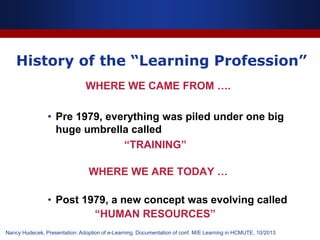 History of the “Learning Profession”
WHERE WE CAME FROM ….
• Pre 1979, everything was piled under one big
huge umbrella called
“TRAINING”
WHERE WE ARE TODAY …
• Post 1979, a new concept was evolving called
“HUMAN RESOURCES”
Nancy Hudecek, Presentation: Adoption of e-Learning. Documentation of conf. M/E Learning in HCMUTE, 10/2013
 