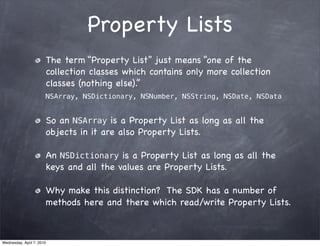 Property Lists
                       The term “Property List” just means “one of the
                       collection classes which contains only more collection
                       classes (nothing else).”
                       NSArray, NSDictionary, NSNumber, NSString, NSDate, NSData


                       So an NSArray is a Property List as long as all the
                       objects in it are also Property Lists.

                       An NSDictionary is a Property List as long as all the
                       keys and all the values are Property Lists.

                       Why make this distinction? The SDK has a number of
                       methods here and there which read/write Property Lists.



Wednesday, April 7, 2010
 