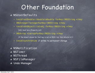 Other Foundation
                       NSUserDefaults
                       - (void)setDouble:(double)aDouble forKey:(NSString *)key
                       - (NSInteger)integerForKey:(NSString *)key
                       - (void)setObject:(id)obj forKey:(NSString *)key
                           (obj must be a Property List)

                       - (NSArray *)arrayForKey:(NSString *)key
                           (if the object stored for that key is not an NSArray, this returns nil)

                       - (void)synchronize / writes to permanent storage
                                            /


                       NSNotification
                       NSTimer
                       NSThread
                       NSFileManager
                       Undo Manager


Wednesday, April 7, 2010
 