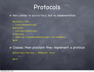 Protocols
                      Very similar to @interface, but no implementation

                      @protocol Foo
                      - (void)doSomething;
                      @optional
                      - (int)getSomething;
                      @required
                      - (NSArray *)getManySomethings:(int)howMany;
                      @end


                      Classes then proclaim they implement a protocol
                      @interface MyClass : NSObject <Foo>
                             ...
                      @end




Wednesday, April 7, 2010
 
