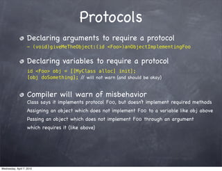 Protocols
                    Declaring arguments to require a protocol
                    - (void)giveMeTheObject:(id <Foo>)anObjectImplementingFoo


                    Declaring variables to require a protocol
                    id <Foo> obj = [[MyClass alloc] init];
                    [obj doSomething]; / will not warn (and should be okay)
                                        /


                    Compiler will warn of misbehavior
                    Class says it implements protocol Foo, but doesn’t implement required methods
                    Assigning an object which does not implement Foo to a variable like obj above
                    Passing an object which does not implement Foo through an argument
                    which requires it (like above)




Wednesday, April 7, 2010
 