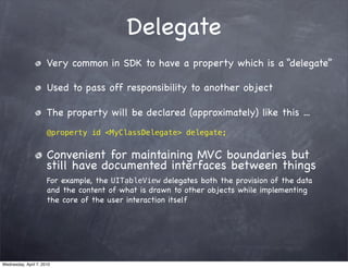 Delegate
                      Very common in SDK to have a property which is a “delegate”

                      Used to pass off responsibility to another object

                      The property will be declared (approximately) like this ...
                      @property id <MyClassDelegate> delegate;


                      Convenient for maintaining MVC boundaries but
                      still have documented interfaces between things
                      For example, the UITableView delegates both the provision of the data
                      and the content of what is drawn to other objects while implementing
                      the core of the user interaction itself




Wednesday, April 7, 2010
 