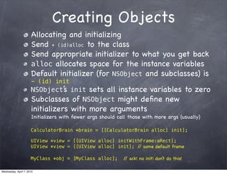 Creating Objects
                      Allocating and initializing
                      Send + (id)alloc to the class
                      Send appropriate initializer to what you get back
                      alloc allocates space for the instance variables
                      Default initializer (for NSObject and subclasses) is
                      - (id) init
                      NSObject’ init sets all instance variables to zero
                              s
                      Subclasses of NSObject might deﬁne new
                      initializers with more arguments
                      Initializers with fewer args should call those with more args (usually)

                      CalculatorBrain *brain = [[CalculatorBrain alloc] init];

                      UIView *view = [[UIView alloc] initWithFrame:aRect];
                      UIView *view = [[UIView alloc] init]; / some default frame
                                                             /

                      MyClass *obj = [MyClass alloc];       / ack! no init! don’t do this!
                                                             /

Wednesday, April 7, 2010
 
