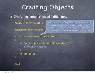 Creating Objects
                       Goofy implementation of initializers
                           #import <UIKit/UIKit.h>                 initWithFrame: is UIView’s “designated initializer”
                                                                       so we, as a subclass, must call it in our DI.
                                                                       We don’t have to override it, but we should
                           @implementation MyView                    if it makes any sense whatsoever to our class.


                           - (id)initWithFrame:(CGRect)aRect
                           {
                                  if (self = [super initWithFrame:aRect]) {
                                      / initialize my class here
                                       /
                                  }
                                  return self;
                           }


                           @end


Wednesday, April 7, 2010
 
