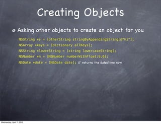 Creating Objects
                 Asking other objects to create an object for you
                   NSString *s = [otherString stringByAppendingString:@”hi”];
                   NSArray *keys = [dictionary allKeys];
                   NSString *lowerString = [string lowercaseString];
                   NSNumber *n = [NSNumber numberWithFloat:9.0];
                   NSDate *date = [NSDate date]; / returns the date/time now
                                                  /




Wednesday, April 7, 2010
 