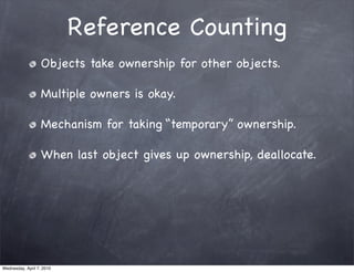 Reference Counting
                   Objects take ownership for other objects.

                   Multiple owners is okay.

                   Mechanism for taking “temporary” ownership.

                   When last object gives up ownership, deallocate.




Wednesday, April 7, 2010
 