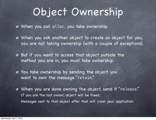 Object Ownership
                      When you call alloc, you take ownership.

                      When you ask another object to create an object for you,
                      you are not taking ownership (with a couple of exceptions).

                      But if you want to access that object outside the
                      method you are in, you must take ownership.

                      You take ownership by sending the object you
                      want to own the message “retain.”

                      When you are done owning the object, send it “release.”
                      If you are the last owner, object will be freed.
                      Messages sent to that object after that will crash your application.



Wednesday, April 7, 2010
 