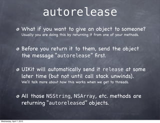 autorelease
                      What if you want to give an object to someone?
                      Usually you are doing this by returning it from one of your methods.


                      Before you return it to them, send the object
                      the message “autorelease” ﬁrst.

                      UIKit will automatically send it release at some
                      later time (but not until call stack unwinds).
                      We’ll talk more about how this works when we get to threads.


                      All those NSString, NSArray, etc. methods are
                      returning “autoreleased” objects.


Wednesday, April 7, 2010
 