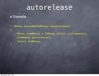 autorelease
                      Example

                 - (Money *)showMeTheMoney:(double)amount
                 {
                      Money *theMoney = [[Money alloc] init:amount];
                           [theMoney autorelease];
                           return theMoney;
                 }




Wednesday, April 7, 2010
 