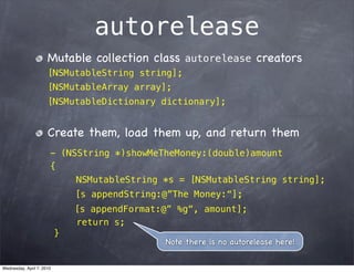 autorelease
                      Mutable collection class autorelease creators
                      [NSMutableString string];
                      [NSMutableArray array];
                      [NSMutableDictionary dictionary];


                      Create them, load them up, and return them
                       - (NSString *)showMeTheMoney:(double)amount
                       {
                            NSMutableString *s = [NSMutableString string];
                               [s appendString:@”The Money:“];
                               [s appendFormat:@” %g“, amount];
                               return s;
                           }
                                               Note there is no autorelease here!


Wednesday, April 7, 2010
 