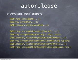 autorelease
                    Immutable “with” creators
                    [NSString stringWith... ];
                    [NSArray arrayWith... ];
                    [NSDictionary dictionaryWith...];


                    [NSString stringWithFormat:@”%@ %d”, ...];
                    [NSArray arrayWithObjects:obj1, obj2, nil];
                    [NSDictionary dictionaryWithObjectsAndKeys:...];
                    [NSArray arrayWithContentsOfFile:(NSString *)path];
                    [NSDictionary dictionaryWithContentsOfFile:...];
                    [NSString stringWithContentsOfFile:encoding:error:];




Wednesday, April 7, 2010
 