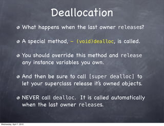 Deallocation
                      What happens when the last owner releases?

                      A special method, - (void)dealloc, is called.

                      You should override this method and release
                      any instance variables you own.

                      And then be sure to call [super dealloc] to
                      let your superclass release it’s owned objects.

                      NEVER call dealloc. It is called automatically
                      when the last owner releases.


Wednesday, April 7, 2010
 