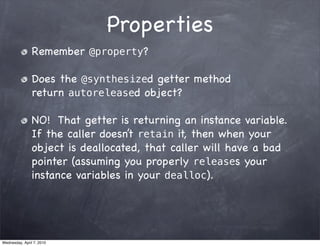 Properties
                Remember @property?

                Does the @synthesized getter method
                return autoreleased object?

                NO! That getter is returning an instance variable.
                If the caller doesn’t retain it, then when your
                object is deallocated, that caller will have a bad
                pointer (assuming you properly releases your
                instance variables in your dealloc).




Wednesday, April 7, 2010
 