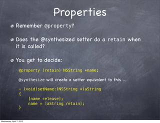 Properties
                Remember @property?

                Does the @synthesized setter do a retain when
                it is called?

                You get to decide:
                   @property (retain) NSString *name;

                   @synthesize will create a setter equivalent to this ...

                   - (void)setName:(NSString *)aString
                   {
                       [name release];
                       name = [aString retain];
                   }


Wednesday, April 7, 2010
 