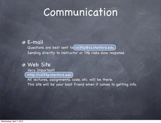 Communication

                           E-mail
                           Questions are best sent to cs193p@cs.stanford.edu
                           Sending directly to instructor or TA’s risks slow response.


                           Web Site
                           Very Important!
                           http://cs193p.stanford.edu
                           All lectures, assignments, code, etc. will be there.
                           This site will be your best friend when it comes to getting info.




Wednesday, April 7, 2010
 